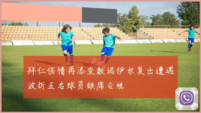 拜仁伤情再添变数诺伊尔复出遭遇波折五名球员缺席合练
