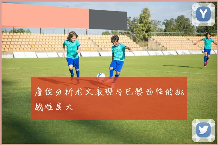 詹俊分析尤文表现与巴黎面临的挑战难度大