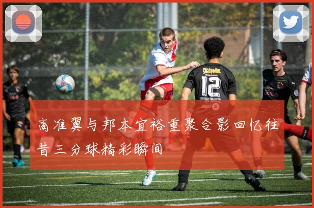 高准翼与邦本宜裕重聚合影回忆往昔三分球精彩瞬间