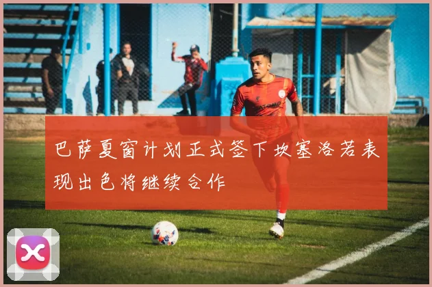 巴萨夏窗计划正式签下坎塞洛若表现出色将继续合作