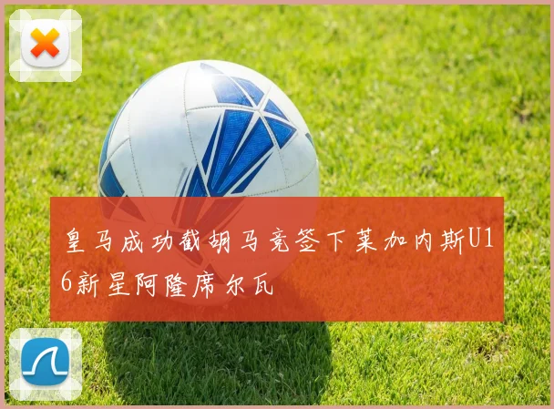 皇马成功截胡马竞签下莱加内斯U16新星阿隆席尔瓦