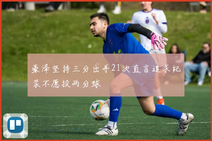 豪泽坚持三分出手21次直言追求纪录不愿投两分球