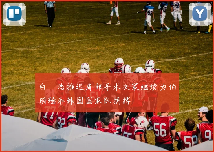 白昇浩推迟肩部手术决策继续为伯明翰和韩国国家队拼搏