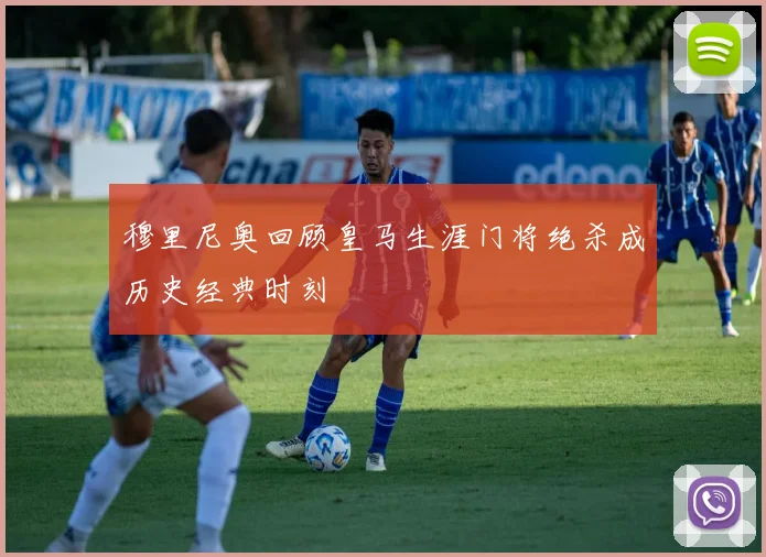 穆里尼奥回顾皇马生涯门将绝杀成历史经典时刻
