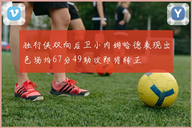 独行侠双向后卫小内姆哈德表现出色场均67分49助攻即将转正