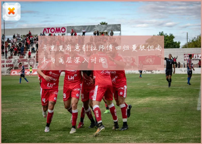 卡里克有意引拉师傅回归曼联但尚未与高层深入讨论
