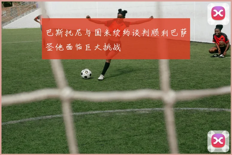 巴斯托尼与国米续约谈判顺利巴萨签他面临巨大挑战
