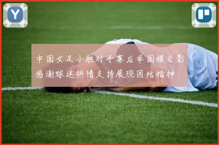 中国女足小胜对手赛后举国旗合影感谢球迷热情支持展现团结精神