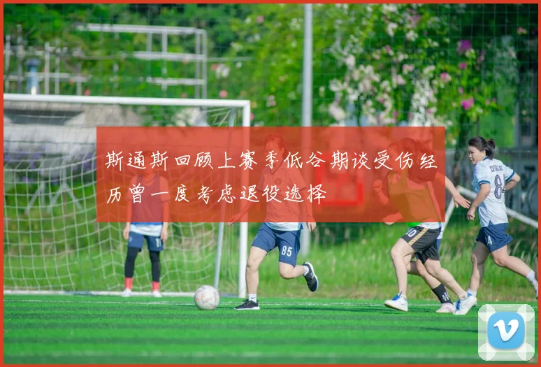 斯通斯回顾上赛季低谷期谈受伤经历曾一度考虑退役选择