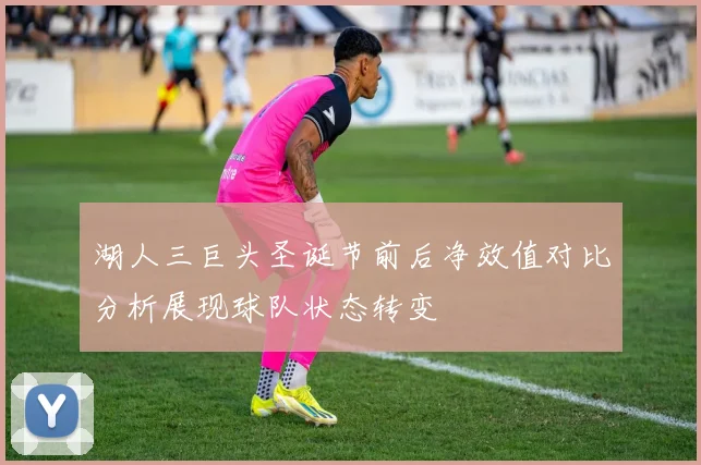 湖人三巨头圣诞节前后净效值对比分析展现球队状态转变