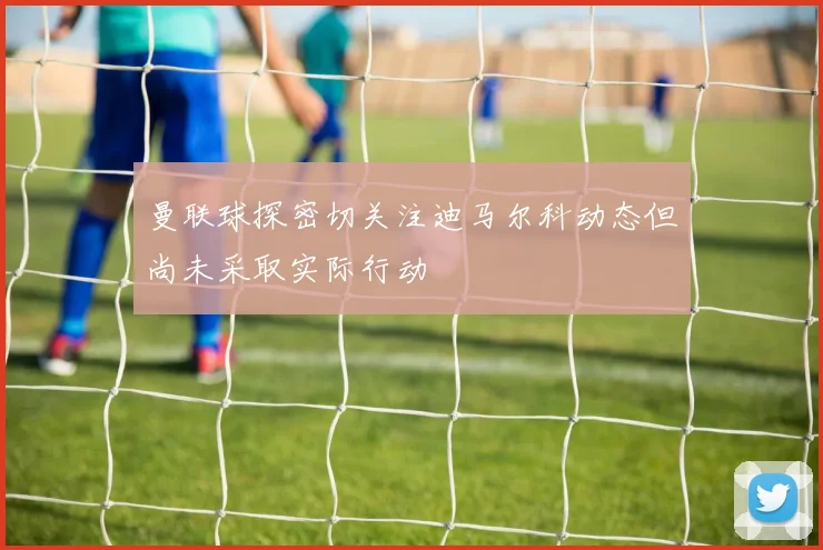 曼联球探密切关注迪马尔科动态但尚未采取实际行动