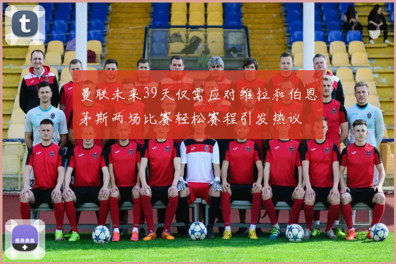 曼联未来39天仅需应对维拉和伯恩茅斯两场比赛轻松赛程引发热议