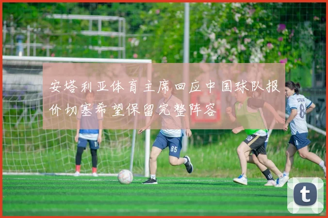 安塔利亚体育主席回应中国球队报价切塞希望保留完整阵容