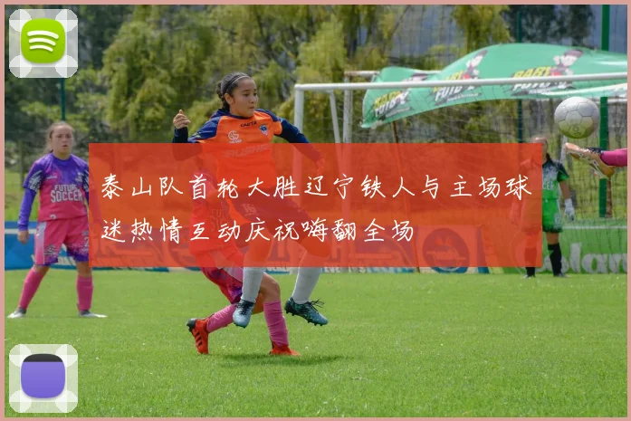泰山队首轮大胜辽宁铁人与主场球迷热情互动庆祝嗨翻全场