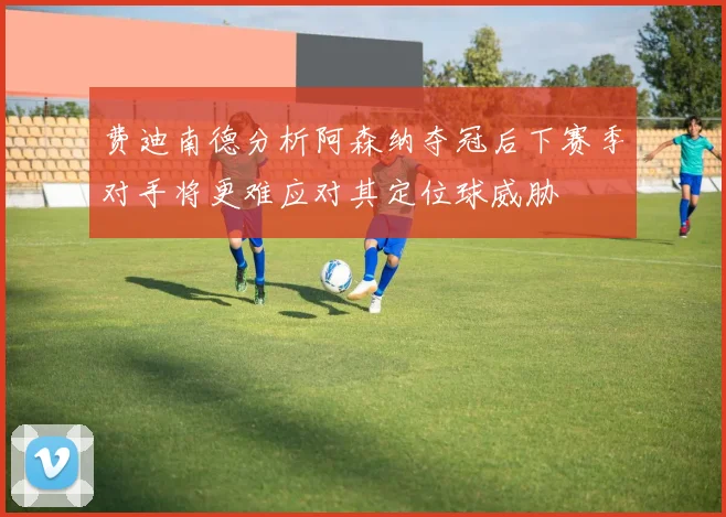 费迪南德分析阿森纳夺冠后下赛季对手将更难应对其定位球威胁