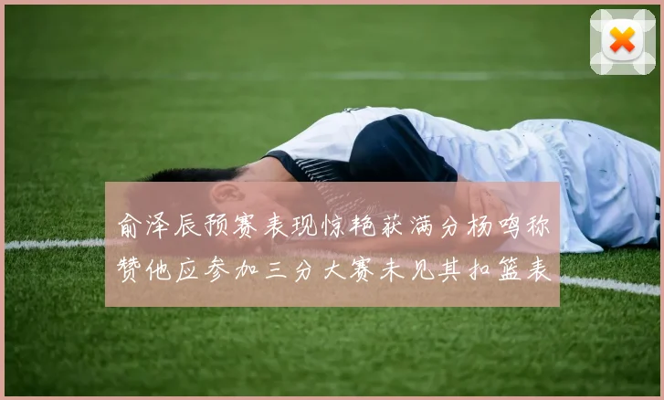 俞泽辰预赛表现惊艳获满分杨鸣称赞他应参加三分大赛未见其扣篮表现