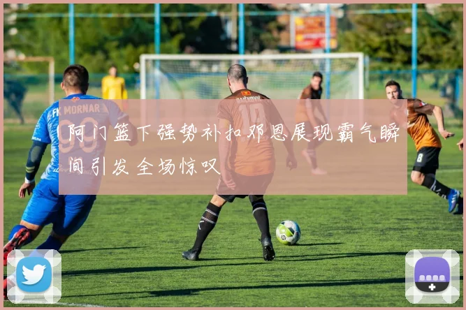 阿门篮下强势补扣邓恩展现霸气瞬间引发全场惊叹
