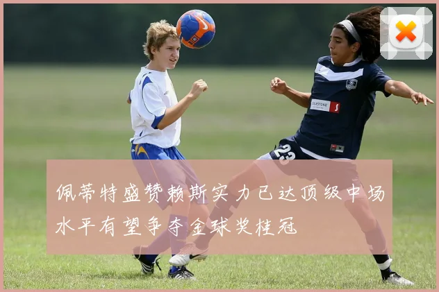 佩蒂特盛赞赖斯实力已达顶级中场水平有望争夺金球奖桂冠