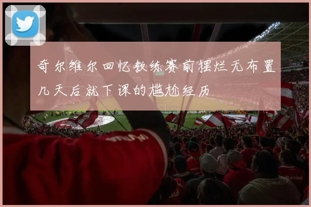 奇尔维尔回忆教练赛前摆烂无布置几天后就下课的尴尬经历