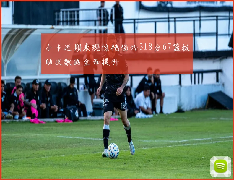 小卡近期表现惊艳场均318分67篮板助攻数据全面提升