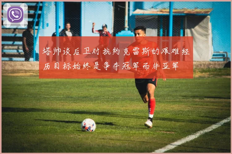 塔帅谈后卫对抗约克雷斯的艰难经历目标始终是争夺冠军而非亚军