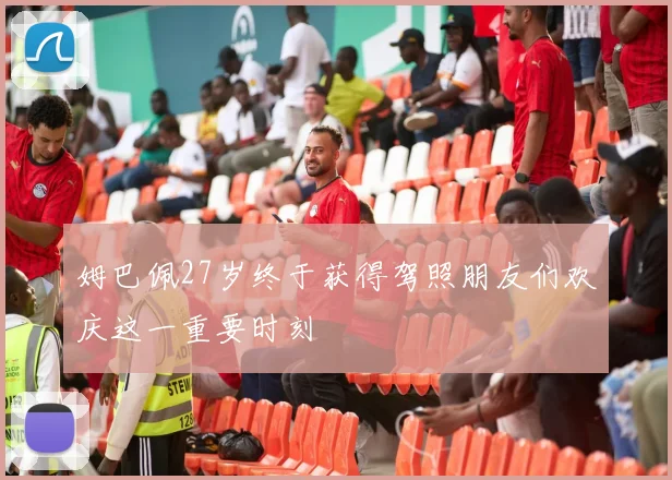 姆巴佩27岁终于获得驾照朋友们欢庆这一重要时刻