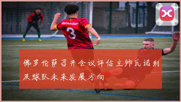 佛罗伦萨召开会议评估主帅瓦诺利及球队未来发展方向