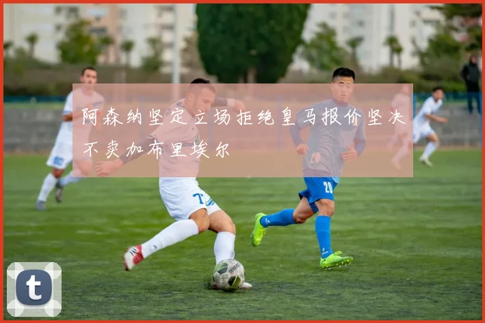 阿森纳坚定立场拒绝皇马报价坚决不卖加布里埃尔