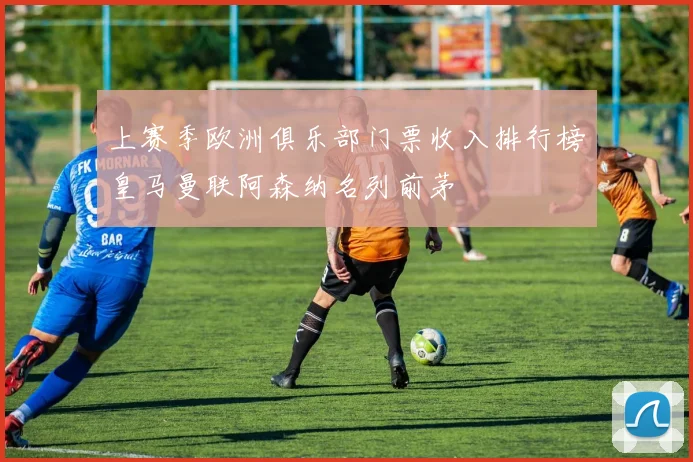 上赛季欧洲俱乐部门票收入排行榜皇马曼联阿森纳名列前茅
