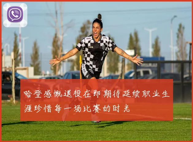 哈登感慨退役在即期待延续职业生涯珍惜每一场比赛的时光